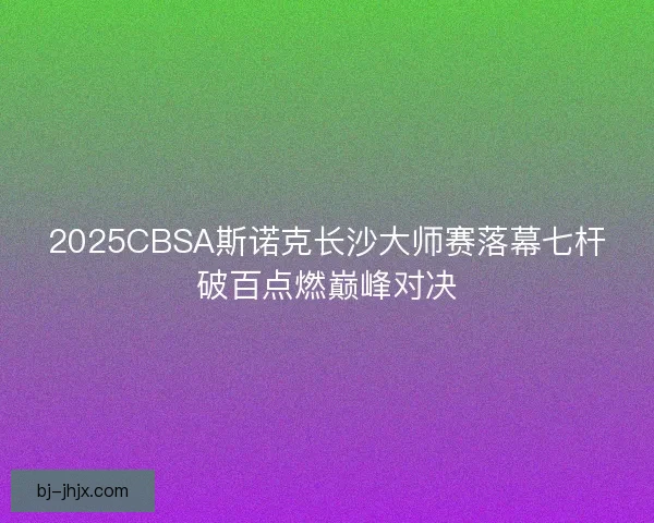 2025CBSA斯诺克长沙大师赛落幕七杆破百点燃巅峰对决 2025CBSA斯诺克长沙大师赛落幕七杆破百点燃巅峰对决