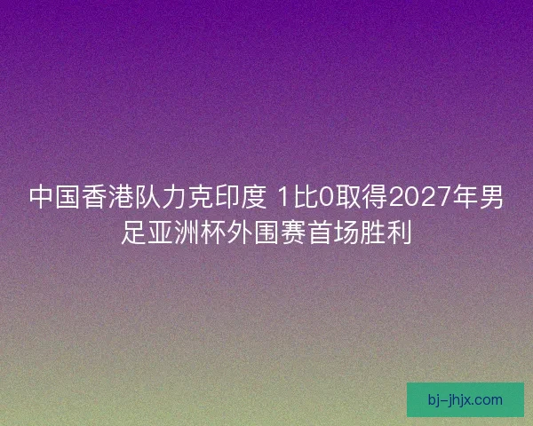 中国香港队力克印度 1比0取得2027年男足亚洲杯外围赛首场胜利