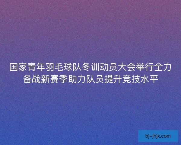国家青年羽毛球队冬训动员大会举行全力备战新赛季助力队员提升竞技水平