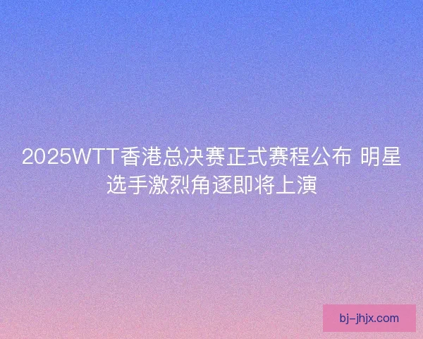 2025WTT香港总决赛正式赛程公布 明星选手激烈角逐即将上演
