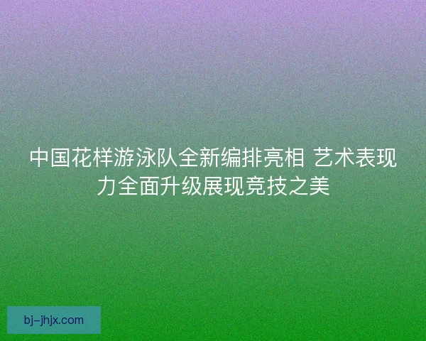 中国花样游泳队全新编排亮相 艺术表现力全面升级展现竞技之美