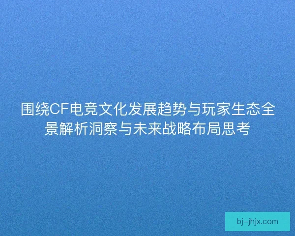 围绕CF电竞文化发展趋势与玩家生态全景解析洞察与未来战略布局思考