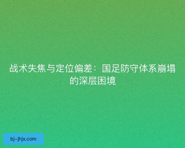 战术失焦与定位偏差：国足防守体系崩塌的深层困境