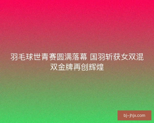 羽毛球世青赛圆满落幕 国羽斩获女双混双金牌再创辉煌