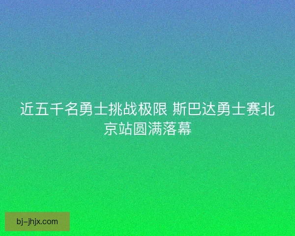近五千名勇士挑战极限 斯巴达勇士赛北京站圆满落幕 近五千名勇士挑战极限 斯巴达勇士赛北京站圆满落幕