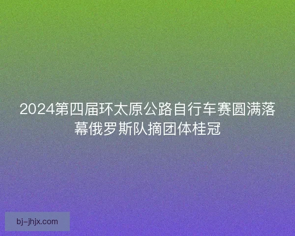2024第四届环太原公路自行车赛圆满落幕俄罗斯队摘团体桂冠 2024第四届环太原公路自行车赛圆满落幕俄罗斯队摘团体桂冠