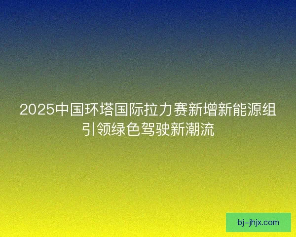2025中国环塔国际拉力赛新增新能源组引领绿色驾驶新潮流