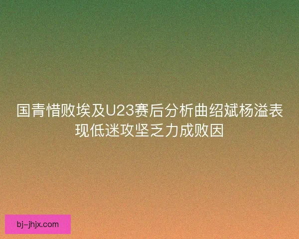 国青惜败埃及U23赛后分析曲绍斌杨溢表现低迷攻坚乏力成败因 国青惜败埃及U23赛后分析曲绍斌杨溢表现低迷攻坚乏力成败因