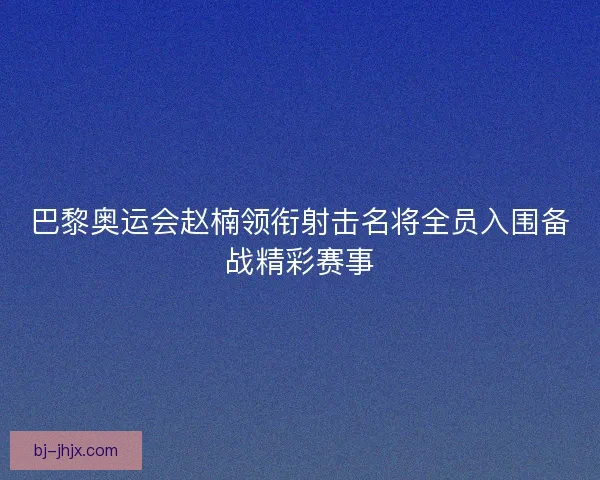 巴黎奥运会赵楠领衔射击名将全员入围备战精彩赛事 巴黎奥运会赵楠领衔射击名将全员入围备战精彩赛事