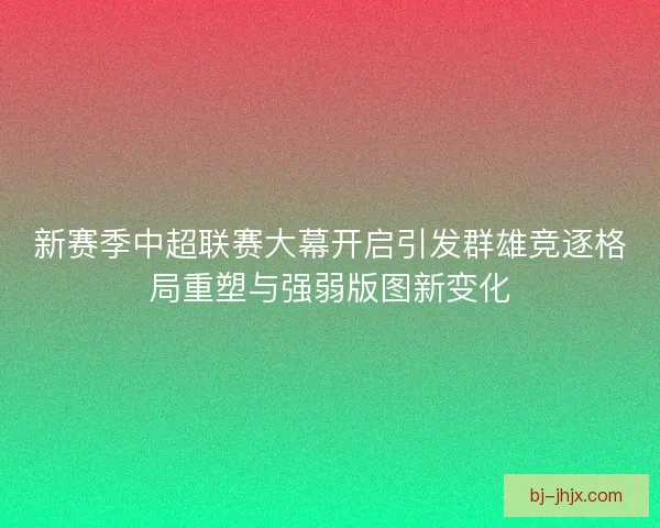 新赛季中超联赛大幕开启引发群雄竞逐格局重塑与强弱版图新变化