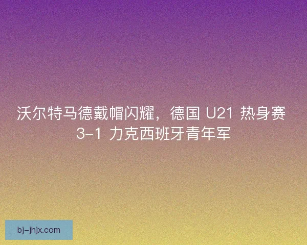 沃尔特马德戴帽闪耀，德国 U21 热身赛 3-1 力克西班牙青年军