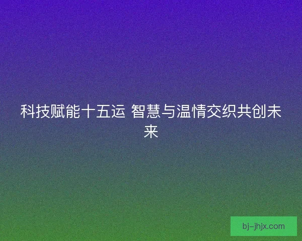 科技赋能十五运 智慧与温情交织共创未来