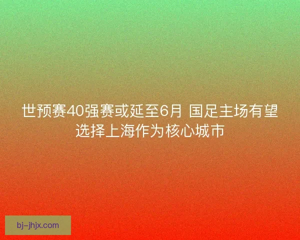世预赛40强赛或延至6月 国足主场有望选择上海作为核心城市 世预赛40强赛或延至6月 国足主场有望选择上海作为核心城市