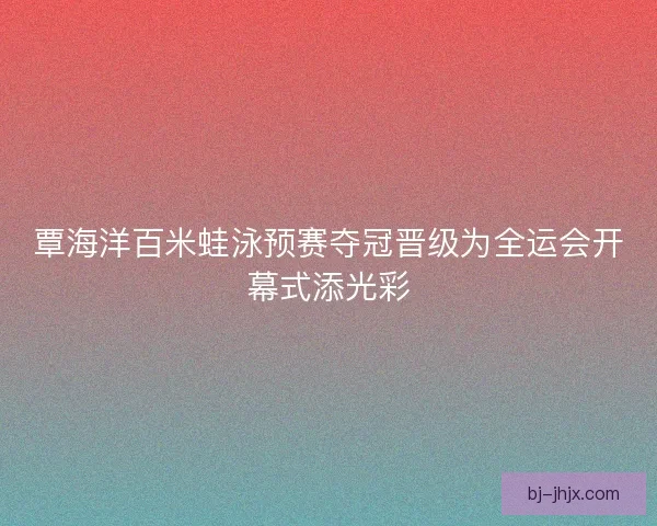 覃海洋百米蛙泳预赛夺冠晋级为全运会开幕式添光彩