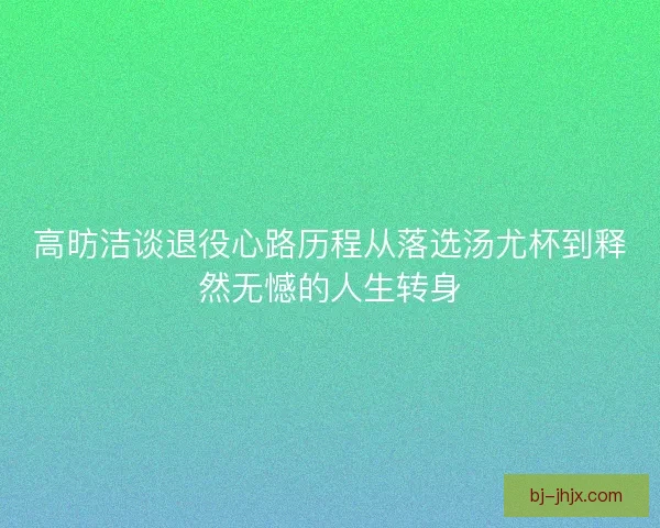 高昉洁谈退役心路历程从落选汤尤杯到释然无憾的人生转身
