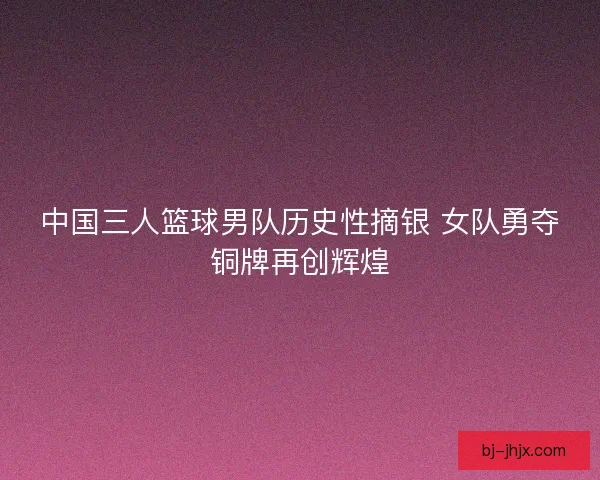 中国三人篮球男队历史性摘银 女队勇夺铜牌再创辉煌
