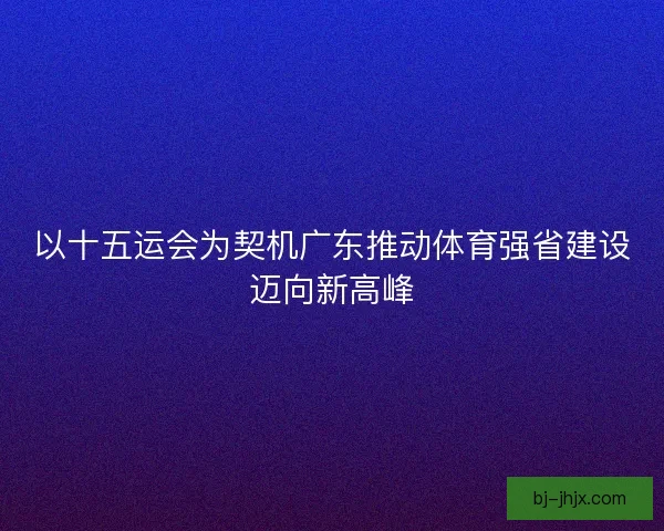 以十五运会为契机广东推动体育强省建设迈向新高峰