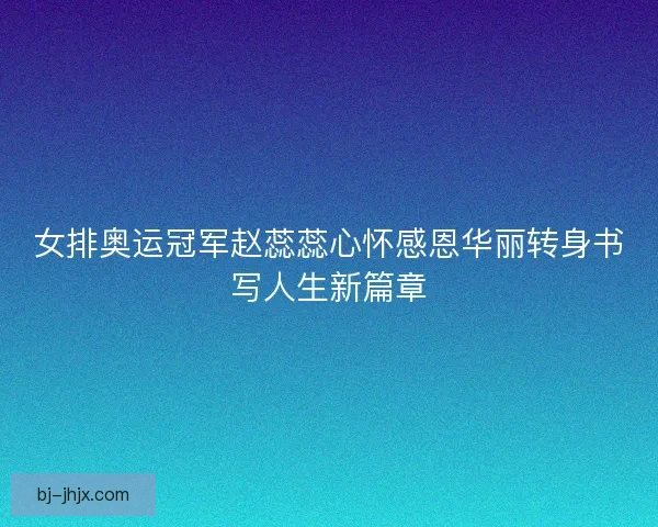 女排奥运冠军赵蕊蕊心怀感恩华丽转身书写人生新篇章