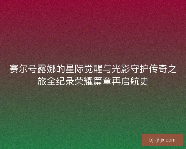 赛尔号露娜的星际觉醒与光影守护传奇之旅全纪录荣耀篇章再启航史