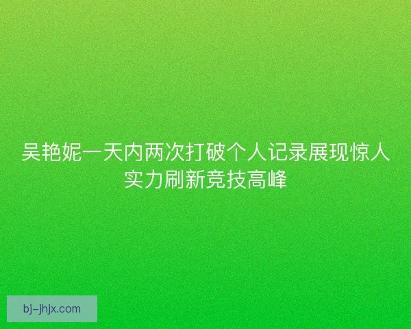 吴艳妮一天内两次打破个人记录展现惊人实力刷新竞技高峰