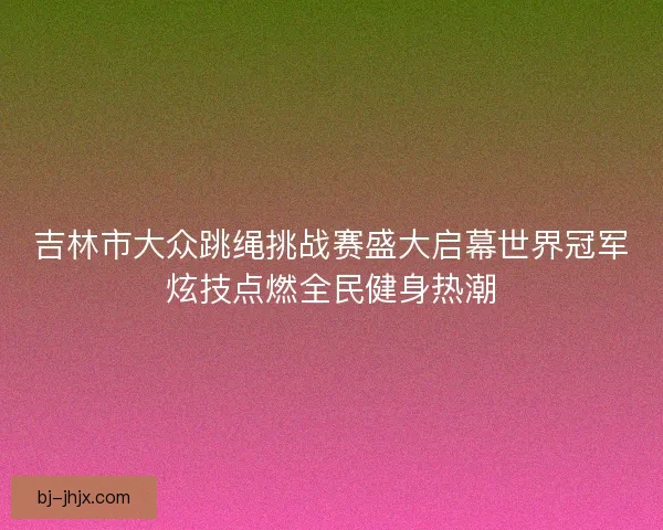 吉林市大众跳绳挑战赛盛大启幕世界冠军炫技点燃全民健身热潮