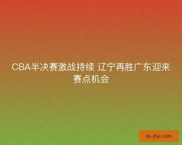 CBA半决赛激战持续 辽宁再胜广东迎来赛点机会 CBA半决赛激战持续 辽宁再胜广东迎来赛点机会
