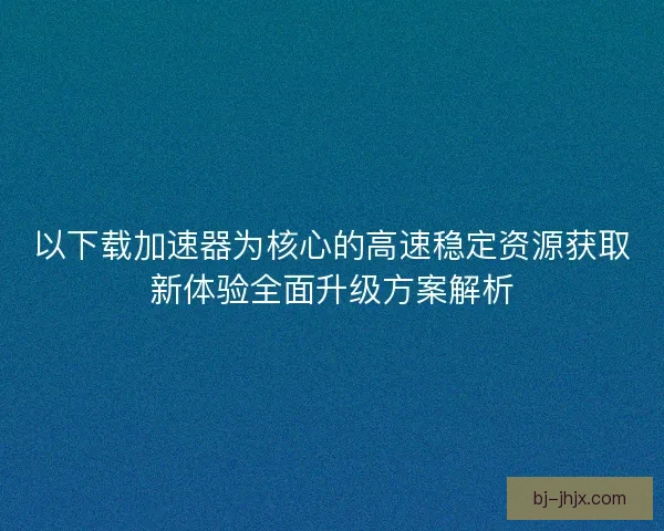 以下载加速器为核心的高速稳定资源获取新体验全面升级方案解析 以下载加速器为核心的高速稳定资源获取新体验全面升级方案解析