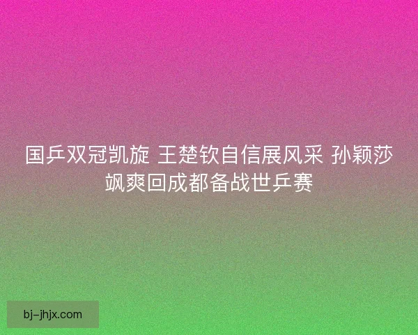 国乒双冠凯旋 王楚钦自信展风采 孙颖莎飒爽回成都备战世乒赛